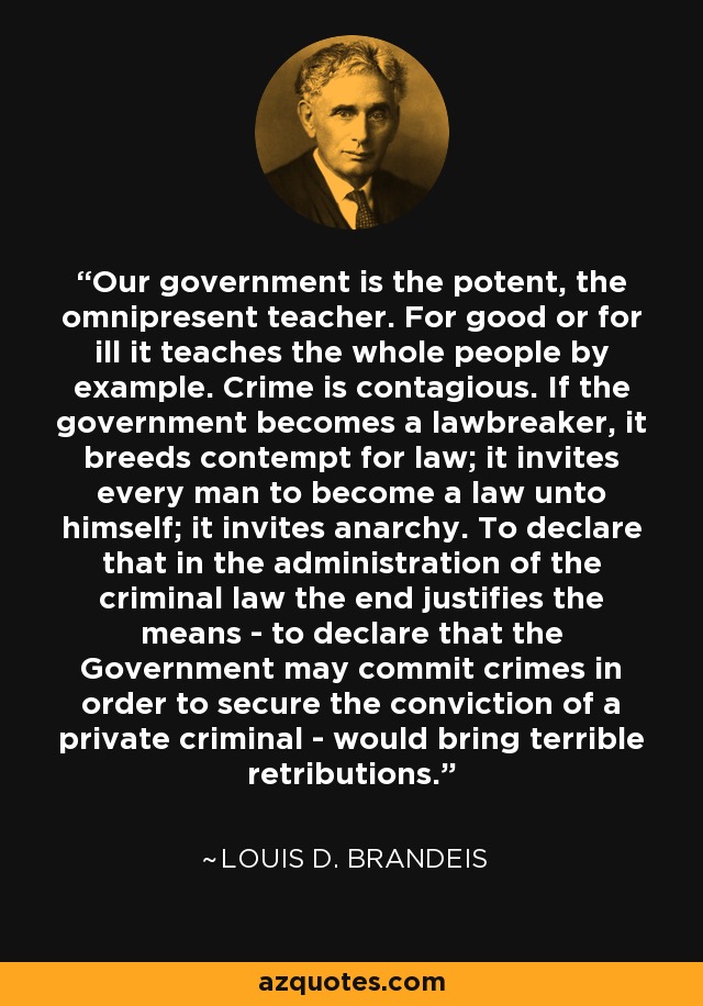 Our government is the potent, the omnipresent teacher. For good or for ill it teaches the whole people by example. Crime is contagious. If the government becomes a lawbreaker, it breeds contempt for law; it invites every man to become a law unto himself; it invites anarchy. To declare that in the administration of the criminal law the end justifies the means - to declare that the Government may commit crimes in order to secure the conviction of a private criminal - would bring terrible retributions. - Louis D. Brandeis