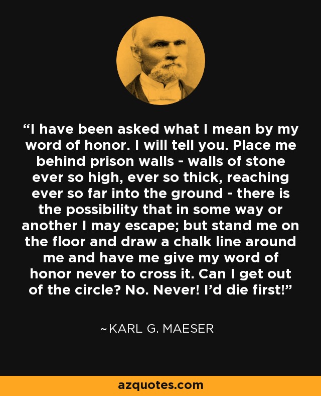 I have been asked what I mean by my word of honor. I will tell you. Place me behind prison walls - walls of stone ever so high, ever so thick, reaching ever so far into the ground - there is the possibility that in some way or another I may escape; but stand me on the floor and draw a chalk line around me and have me give my word of honor never to cross it. Can I get out of the circle? No. Never! I'd die first! - Karl G. Maeser