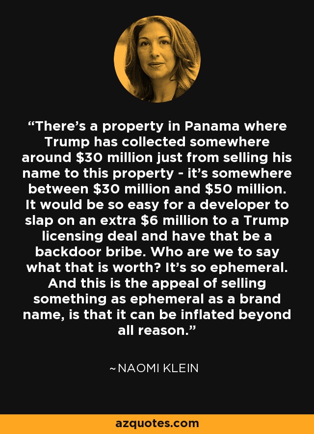 There's a property in Panama where Trump has collected somewhere around $30 million just from selling his name to this property - it's somewhere between $30 million and $50 million. It would be so easy for a developer to slap on an extra $6 million to a Trump licensing deal and have that be a backdoor bribe. Who are we to say what that is worth? It's so ephemeral. And this is the appeal of selling something as ephemeral as a brand name, is that it can be inflated beyond all reason. - Naomi Klein