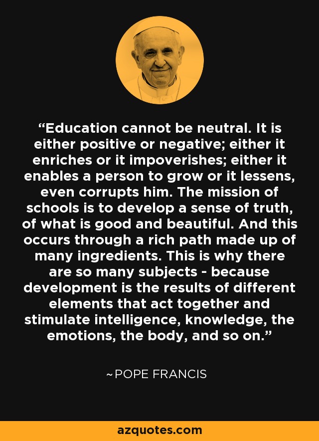 Education cannot be neutral. It is either positive or negative; either it enriches or it impoverishes; either it enables a person to grow or it lessens, even corrupts him. The mission of schools is to develop a sense of truth, of what is good and beautiful. And this occurs through a rich path made up of many ingredients. This is why there are so many subjects - because development is the results of different elements that act together and stimulate intelligence, knowledge, the emotions, the body, and so on. - Pope Francis