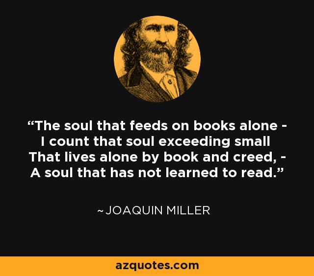 The soul that feeds on books alone - I count that soul exceeding small That lives alone by book and creed, - A soul that has not learned to read. - Joaquin Miller