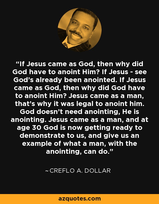 If Jesus came as God, then why did God have to anoint Him? If Jesus - see God's already been anointed. If Jesus came as God, then why did God have to anoint Him? Jesus came as a man, that's why it was legal to anoint him. God doesn't need anointing, He is anointing. Jesus came as a man, and at age 30 God is now getting ready to demonstrate to us, and give us an example of what a man, with the anointing, can do. - Creflo A. Dollar