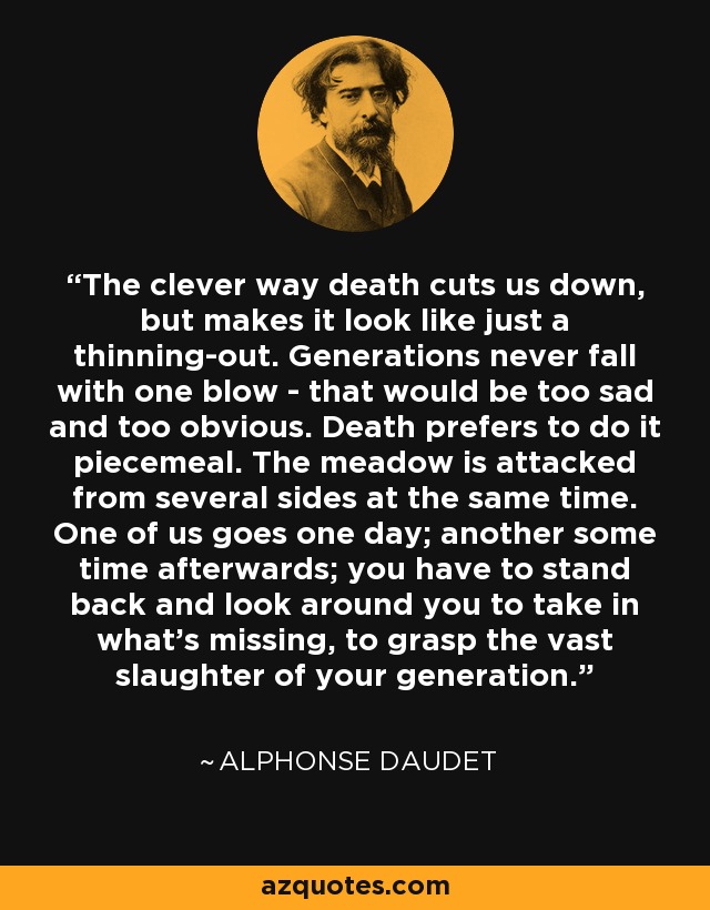 The clever way death cuts us down, but makes it look like just a thinning-out. Generations never fall with one blow - that would be too sad and too obvious. Death prefers to do it piecemeal. The meadow is attacked from several sides at the same time. One of us goes one day; another some time afterwards; you have to stand back and look around you to take in what's missing, to grasp the vast slaughter of your generation. - Alphonse Daudet