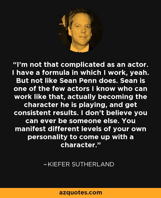 I'm not that complicated as an actor. I have a formula in which I work, yeah. But not like Sean Penn does. Sean is one of the few actors I know who can work like that, actually becoming the character he is playing, and get consistent results. I don't believe you can ever be someone else. You manifest different levels of your own personality to come up with a character. - Kiefer Sutherland