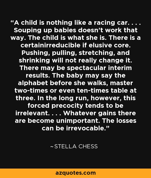 A child is nothing like a racing car. . . . Souping up babies doesn't work that way. The child is what she is. There is a certainirreducible if elusive core. Pushing, pulling, stretching, and shrinking will not really change it. There may be spectacular interim results. The baby may say the alphabet before she walks, master two-times or even ten-times table at three. In the long run, however, this forced precocity tends to be irrelevant. . . . Whatever gains there are become unimportant. The losses can be irrevocable. - Stella Chess