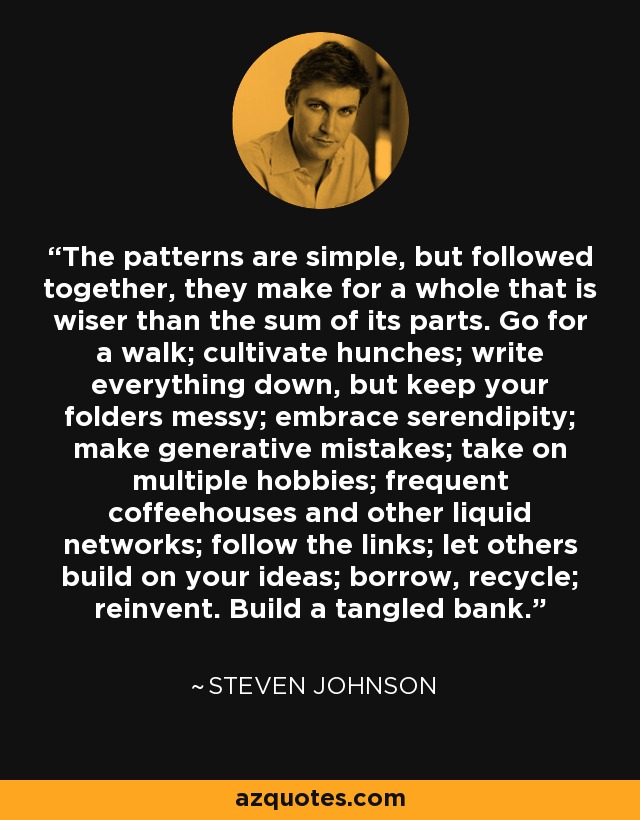 The patterns are simple, but followed together, they make for a whole that is wiser than the sum of its parts. Go for a walk; cultivate hunches; write everything down, but keep your folders messy; embrace serendipity; make generative mistakes; take on multiple hobbies; frequent coffeehouses and other liquid networks; follow the links; let others build on your ideas; borrow, recycle; reinvent. Build a tangled bank. - Steven Johnson