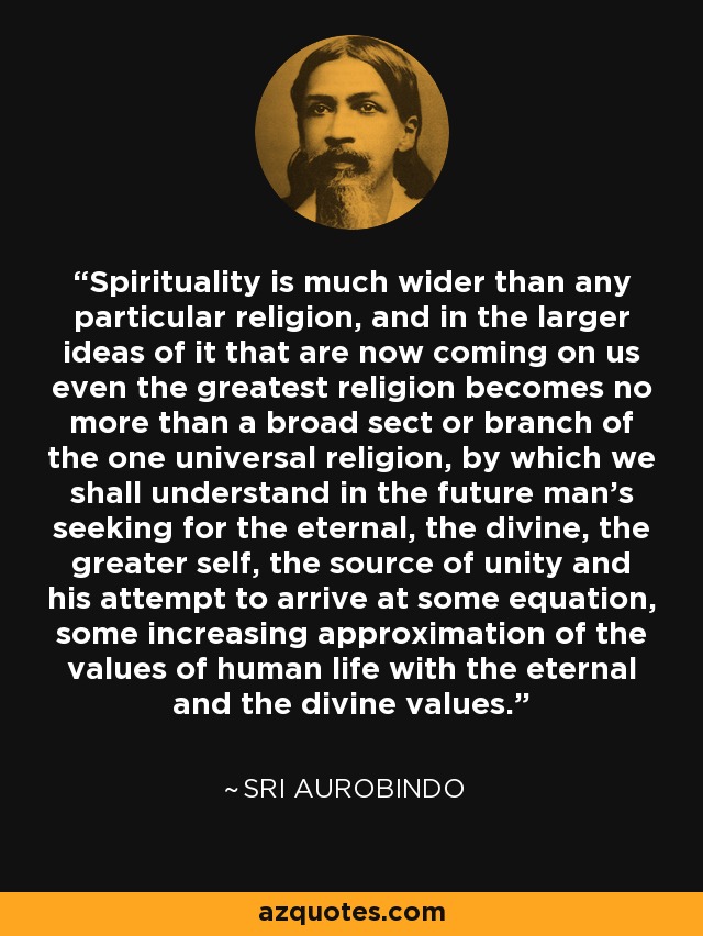 Spirituality is much wider than any particular religion, and in the larger ideas of it that are now coming on us even the greatest religion becomes no more than a broad sect or branch of the one universal religion, by which we shall understand in the future man's seeking for the eternal, the divine, the greater self, the source of unity and his attempt to arrive at some equation, some increasing approximation of the values of human life with the eternal and the divine values. - Sri Aurobindo