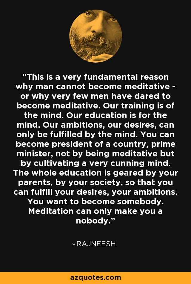 This is a very fundamental reason why man cannot become meditative - or why very few men have dared to become meditative. Our training is of the mind. Our education is for the mind. Our ambitions, our desires, can only be fulfilled by the mind. You can become president of a country, prime minister, not by being meditative but by cultivating a very cunning mind. The whole education is geared by your parents, by your society, so that you can fulfill your desires, your ambitions. You want to become somebody. Meditation can only make you a nobody. - Rajneesh