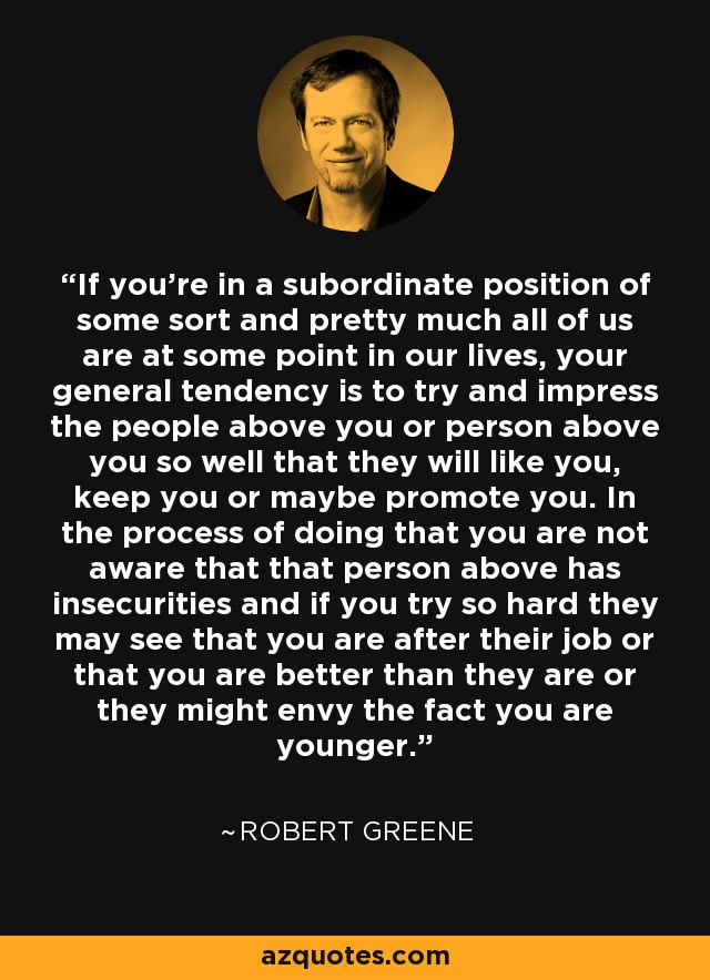 If you're in a subordinate position of some sort and pretty much all of us are at some point in our lives, your general tendency is to try and impress the people above you or person above you so well that they will like you, keep you or maybe promote you. In the process of doing that you are not aware that that person above has insecurities and if you try so hard they may see that you are after their job or that you are better than they are or they might envy the fact you are younger. - Robert Greene