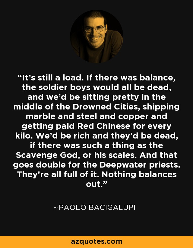 It's still a load. If there was balance, the soldier boys would all be dead, and we'd be sitting pretty in the middle of the Drowned Cities, shipping marble and steel and copper and getting paid Red Chinese for every kilo. We'd be rich and they'd be dead, if there was such a thing as the Scavenge God, or his scales. And that goes double for the Deepwater priests. They're all full of it. Nothing balances out. - Paolo Bacigalupi