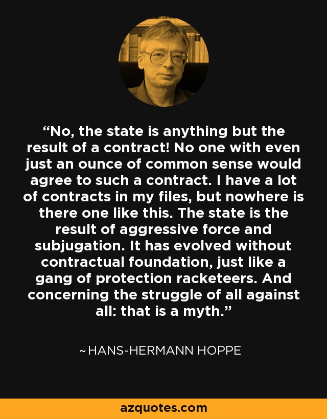 No, the state is anything but the result of a contract! No one with even just an ounce of common sense would agree to such a contract. I have a lot of contracts in my files, but nowhere is there one like this. The state is the result of aggressive force and subjugation. It has evolved without contractual foundation, just like a gang of protection racketeers. And concerning the struggle of all against all: that is a myth. - Hans-Hermann Hoppe