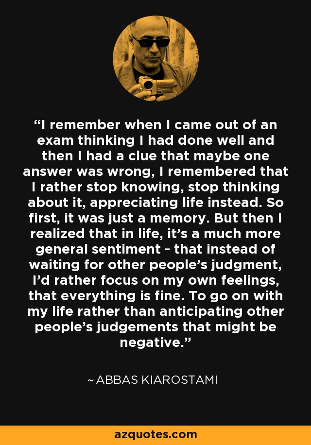 I remember when I came out of an exam thinking I had done well and then I had a clue that maybe one answer was wrong, I remembered that I rather stop knowing, stop thinking about it, appreciating life instead. So first, it was just a memory. But then I realized that in life, it's a much more general sentiment - that instead of waiting for other people's judgment, I'd rather focus on my own feelings, that everything is fine. To go on with my life rather than anticipating other people's judgements that might be negative. - Abbas Kiarostami