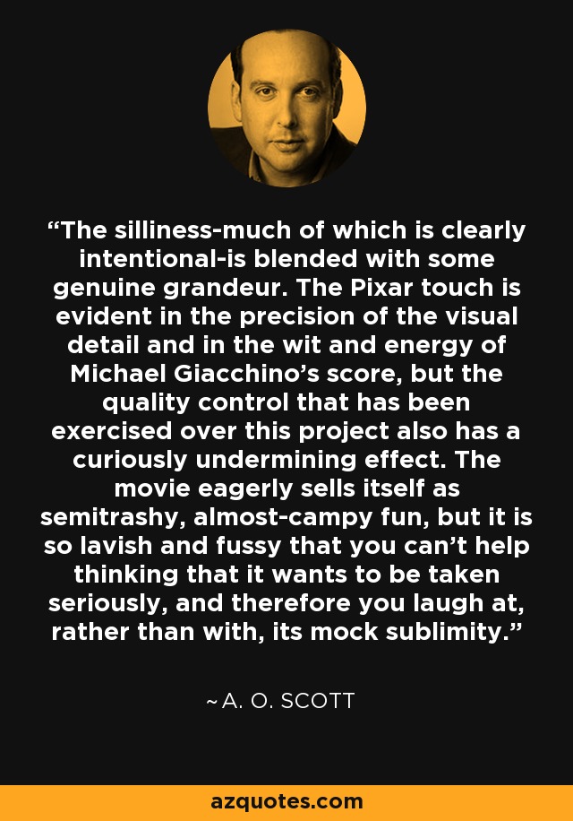 The silliness-much of which is clearly intentional-is blended with some genuine grandeur. The Pixar touch is evident in the precision of the visual detail and in the wit and energy of Michael Giacchino's score, but the quality control that has been exercised over this project also has a curiously undermining effect. The movie eagerly sells itself as semitrashy, almost-campy fun, but it is so lavish and fussy that you can't help thinking that it wants to be taken seriously, and therefore you laugh at, rather than with, its mock sublimity. - A. O. Scott