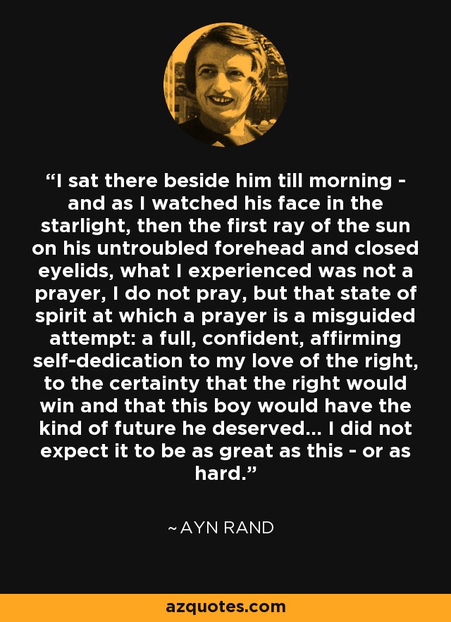 I sat there beside him till morning - and as I watched his face in the starlight, then the first ray of the sun on his untroubled forehead and closed eyelids, what I experienced was not a prayer, I do not pray, but that state of spirit at which a prayer is a misguided attempt: a full, confident, affirming self-dedication to my love of the right, to the certainty that the right would win and that this boy would have the kind of future he deserved... I did not expect it to be as great as this - or as hard. - Ayn Rand