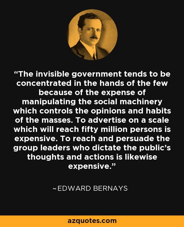 The invisible government tends to be concentrated in the hands of the few because of the expense of manipulating the social machinery which controls the opinions and habits of the masses. To advertise on a scale which will reach fifty million persons is expensive. To reach and persuade the group leaders who dictate the public's thoughts and actions is likewise expensive. - Edward Bernays