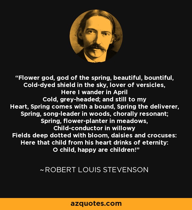 Flower god, god of the spring, beautiful, bountiful, Cold-dyed shield in the sky, lover of versicles, Here I wander in April Cold, grey-headed; and still to my Heart, Spring comes with a bound, Spring the deliverer, Spring, song-leader in woods, chorally resonant; Spring, flower-planter in meadows, Child-conductor in willowy Fields deep dotted with bloom, daisies and crocuses: Here that child from his heart drinks of eternity: O child, happy are children! - Robert Louis Stevenson