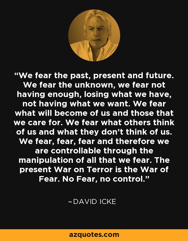 We fear the past, present and future. We fear the unknown, we fear not having enough, losing what we have, not having what we want. We fear what will become of us and those that we care for. We fear what others think of us and what they don't think of us. We fear, fear, fear and therefore we are controllable through the manipulation of all that we fear. The present War on Terror is the War of Fear. No Fear, no control. - David Icke