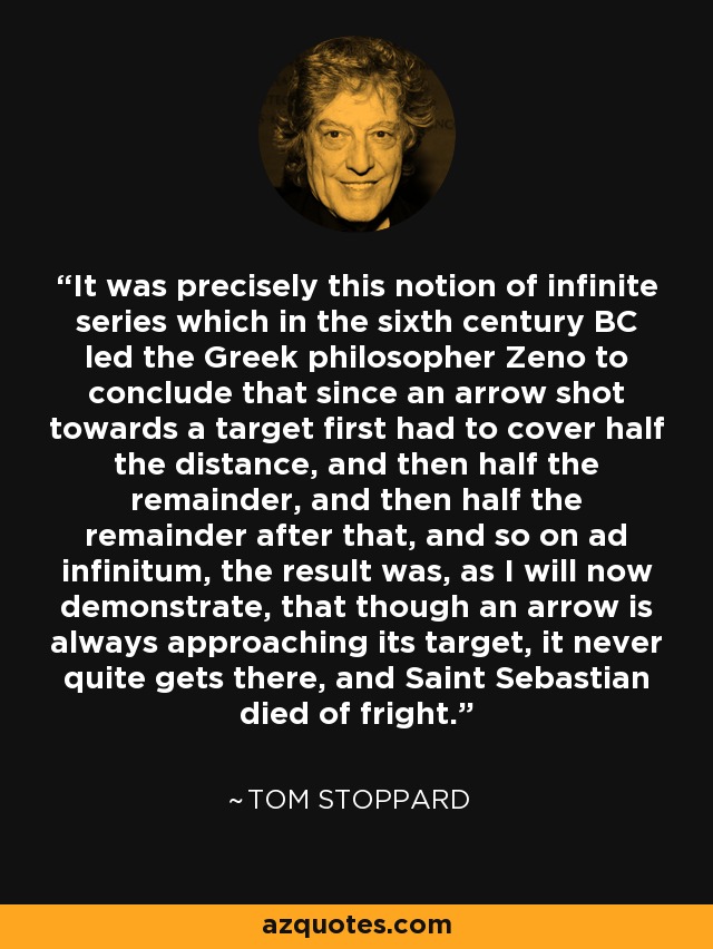 It was precisely this notion of infinite series which in the sixth century BC led the Greek philosopher Zeno to conclude that since an arrow shot towards a target first had to cover half the distance, and then half the remainder, and then half the remainder after that, and so on ad infinitum, the result was, as I will now demonstrate, that though an arrow is always approaching its target, it never quite gets there, and Saint Sebastian died of fright. - Tom Stoppard