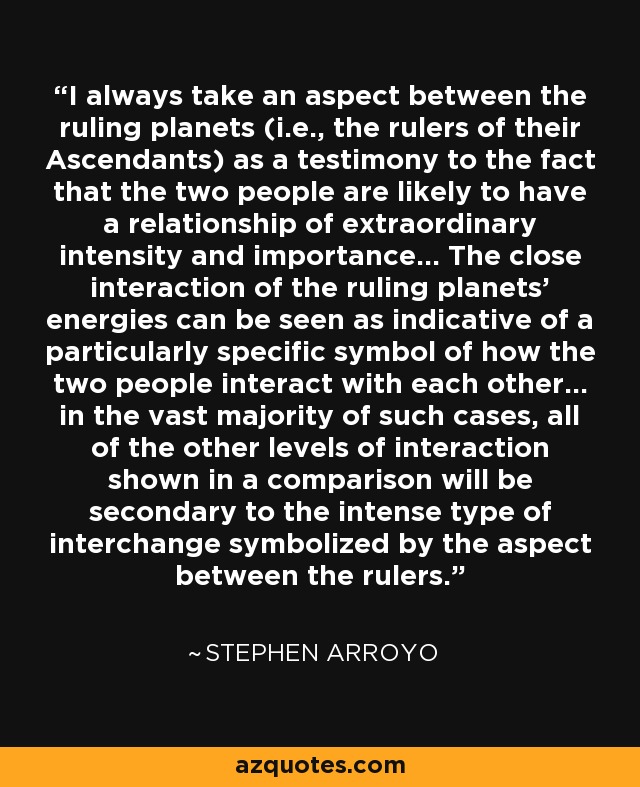 I always take an aspect between the ruling planets (i.e., the rulers of their Ascendants) as a testimony to the fact that the two people are likely to have a relationship of extraordinary intensity and importance… The close interaction of the ruling planets’ energies can be seen as indicative of a particularly specific symbol of how the two people interact with each other… in the vast majority of such cases, all of the other levels of interaction shown in a comparison will be secondary to the intense type of interchange symbolized by the aspect between the rulers. - Stephen Arroyo