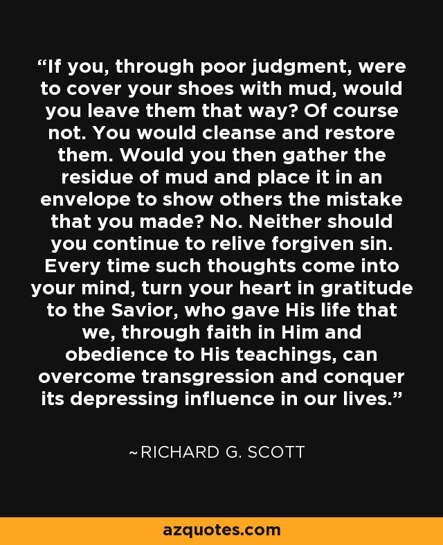 If you, through poor judgment, were to cover your shoes with mud, would you leave them that way? Of course not. You would cleanse and restore them. Would you then gather the residue of mud and place it in an envelope to show others the mistake that you made? No. Neither should you continue to relive forgiven sin. Every time such thoughts come into your mind, turn your heart in gratitude to the Savior, who gave His life that we, through faith in Him and obedience to His teachings, can overcome transgression and conquer its depressing influence in our lives. - Richard G. Scott