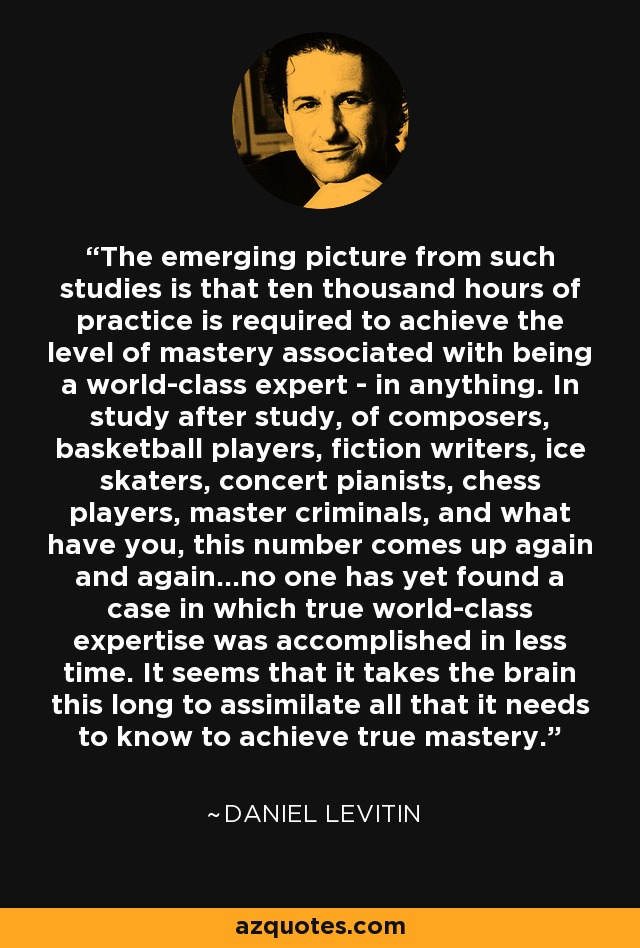 The emerging picture from such studies is that ten thousand hours of practice is required to achieve the level of mastery associated with being a world-class expert - in anything. In study after study, of composers, basketball players, fiction writers, ice skaters, concert pianists, chess players, master criminals, and what have you, this number comes up again and again…no one has yet found a case in which true world-class expertise was accomplished in less time. It seems that it takes the brain this long to assimilate all that it needs to know to achieve true mastery. - Daniel Levitin