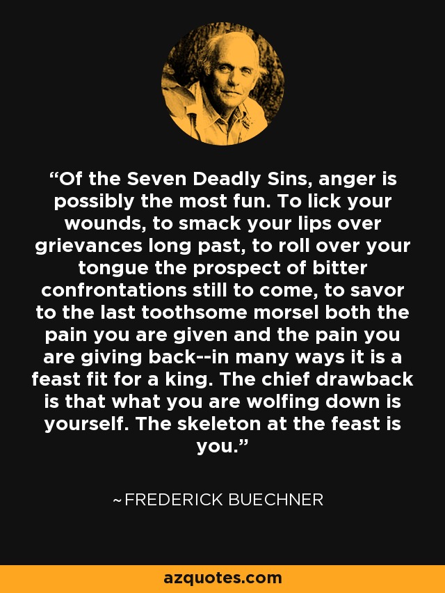 Of the Seven Deadly Sins, anger is possibly the most fun. To lick your wounds, to smack your lips over grievances long past, to roll over your tongue the prospect of bitter confrontations still to come, to savor to the last toothsome morsel both the pain you are given and the pain you are giving back--in many ways it is a feast fit for a king. The chief drawback is that what you are wolfing down is yourself. The skeleton at the feast is you. - Frederick Buechner