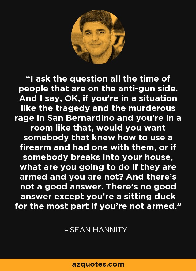 I ask the question all the time of people that are on the anti-gun side. And I say, OK, if you're in a situation like the tragedy and the murderous rage in San Bernardino and you're in a room like that, would you want somebody that knew how to use a firearm and had one with them, or if somebody breaks into your house, what are you going to do if they are armed and you are not? And there's not a good answer. There's no good answer except you're a sitting duck for the most part if you're not armed. - Sean Hannity