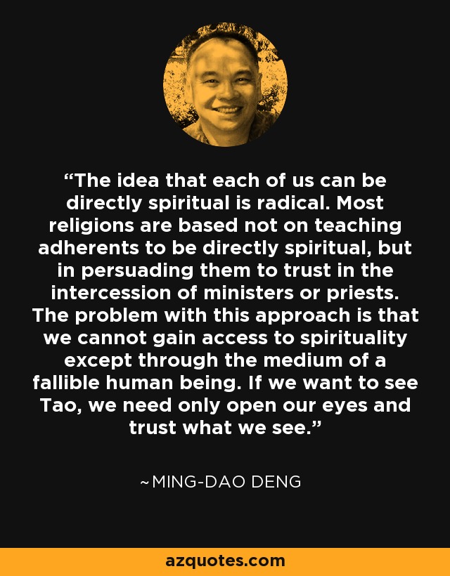 The idea that each of us can be directly spiritual is radical. Most religions are based not on teaching adherents to be directly spiritual, but in persuading them to trust in the intercession of ministers or priests. The problem with this approach is that we cannot gain access to spirituality except through the medium of a fallible human being. If we want to see Tao, we need only open our eyes and trust what we see. - Ming-Dao Deng