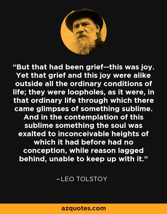 But that had been grief--this was joy. Yet that grief and this joy were alike outside all the ordinary conditions of life; they were loopholes, as it were, in that ordinary life through which there came glimpses of something sublime. And in the contemplation of this sublime something the soul was exalted to inconceivable heights of which it had before had no conception, while reason lagged behind, unable to keep up with it. - Leo Tolstoy