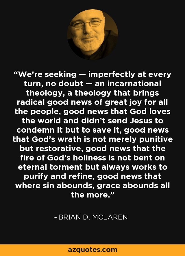 We’re seeking — imperfectly at every turn, no doubt — an incarnational theology, a theology that brings radical good news of great joy for all the people, good news that God loves the world and didn’t send Jesus to condemn it but to save it, good news that God’s wrath is not merely punitive but restorative, good news that the fire of God’s holiness is not bent on eternal torment but always works to purify and refine, good news that where sin abounds, grace abounds all the more. - Brian D. McLaren