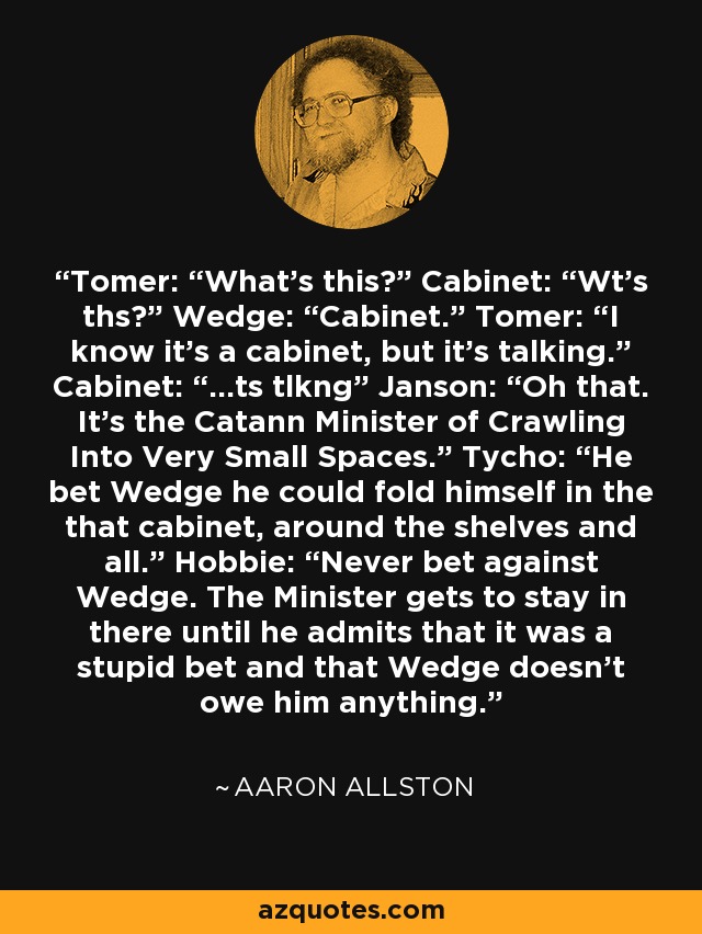 Tomer: “What's this?” Cabinet: “Wt's ths?” Wedge: “Cabinet.” Tomer: “I know it's a cabinet, but it's talking.” Cabinet: “...ts tlkng” Janson: “Oh that. It's the Catann Minister of Crawling Into Very Small Spaces.” Tycho: “He bet Wedge he could fold himself in the that cabinet, around the shelves and all.” Hobbie: “Never bet against Wedge. The Minister gets to stay in there until he admits that it was a stupid bet and that Wedge doesn't owe him anything. - Aaron Allston