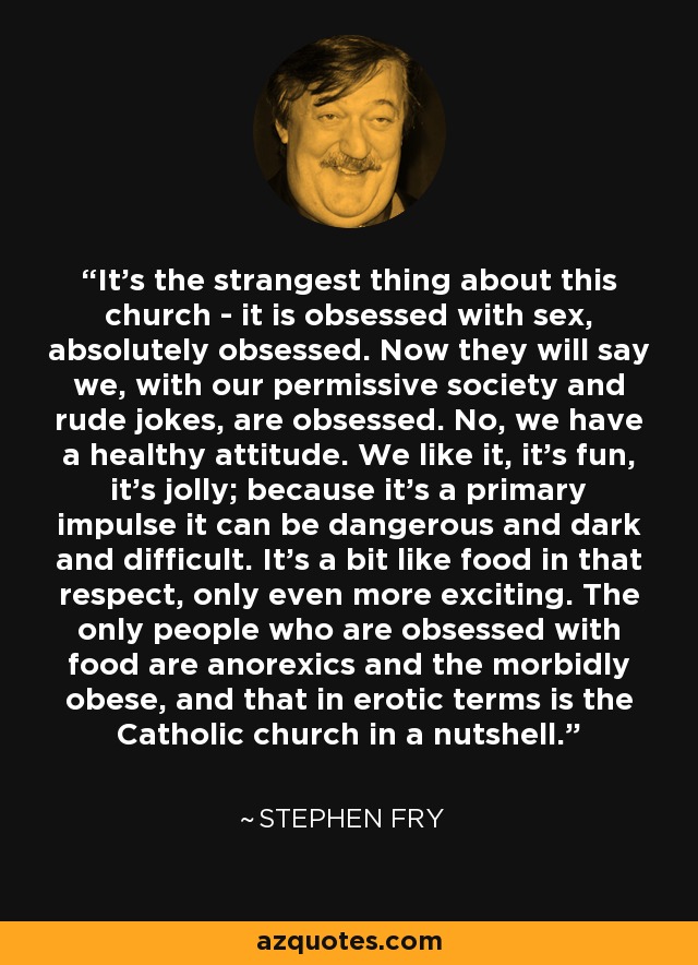 It’s the strangest thing about this church - it is obsessed with sex, absolutely obsessed. Now they will say we, with our permissive society and rude jokes, are obsessed. No, we have a healthy attitude. We like it, it’s fun, it’s jolly; because it’s a primary impulse it can be dangerous and dark and difficult. It’s a bit like food in that respect, only even more exciting. The only people who are obsessed with food are anorexics and the morbidly obese, and that in erotic terms is the Catholic church in a nutshell. - Stephen Fry