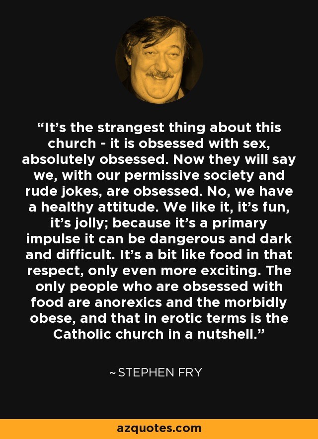 It’s the strangest thing about this church - it is obsessed with sex, absolutely obsessed. Now they will say we, with our permissive society and rude jokes, are obsessed. No, we have a healthy attitude. We like it, it’s fun, it’s jolly; because it’s a primary impulse it can be dangerous and dark and difficult. It’s a bit like food in that respect, only even more exciting. The only people who are obsessed with food are anorexics and the morbidly obese, and that in erotic terms is the Catholic church in a nutshell. - Stephen Fry