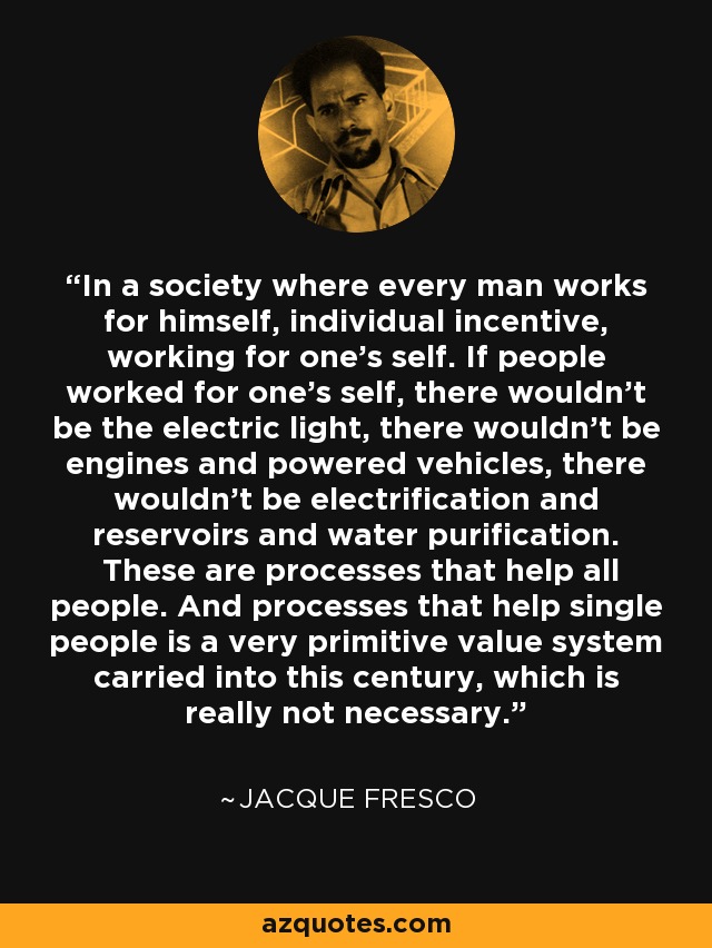 In a society where every man works for himself, individual incentive, working for one's self. If people worked for one's self, there wouldn't be the electric light, there wouldn't be engines and powered vehicles, there wouldn't be electrification and reservoirs and water purification. These are processes that help all people. And processes that help single people is a very primitive value system carried into this century, which is really not necessary. - Jacque Fresco