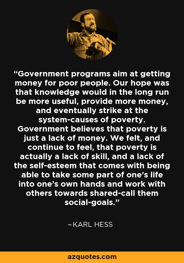Government programs aim at getting money for poor people. Our hope was that knowledge would in the long run be more useful, provide more money, and eventually strike at the system-causes of poverty. Government believes that poverty is just a lack of money. We felt, and continue to feel, that poverty is actually a lack of skill, and a lack of the self-esteem that comes with being able to take some part of one's life into one's own hands and work with others towards shared-call them social-goals. - Karl Hess