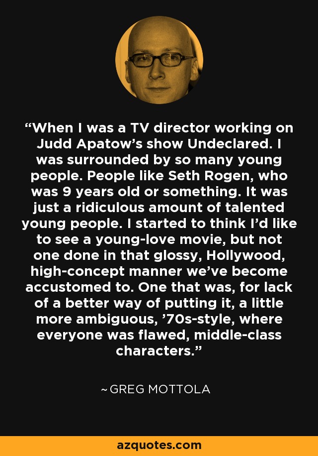 When I was a TV director working on Judd Apatow's show Undeclared. I was surrounded by so many young people. People like Seth Rogen, who was 9 years old or something. It was just a ridiculous amount of talented young people. I started to think I'd like to see a young-love movie, but not one done in that glossy, Hollywood, high-concept manner we've become accustomed to. One that was, for lack of a better way of putting it, a little more ambiguous, '70s-style, where everyone was flawed, middle-class characters. - Greg Mottola