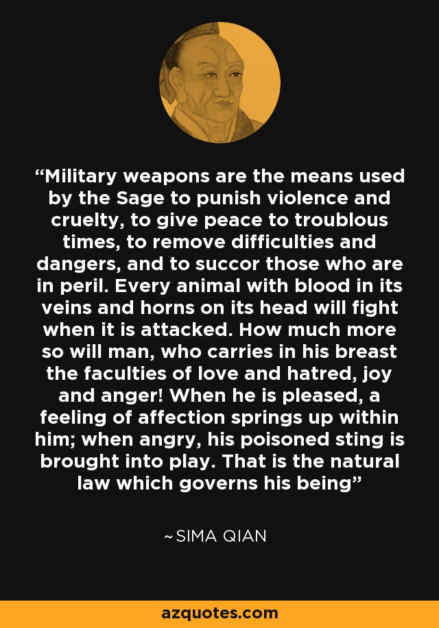 Military weapons are the means used by the Sage to punish violence and cruelty, to give peace to troublous times, to remove difficulties and dangers, and to succor those who are in peril. Every animal with blood in its veins and horns on its head will fight when it is attacked. How much more so will man, who carries in his breast the faculties of love and hatred, joy and anger! When he is pleased, a feeling of affection springs up within him; when angry, his poisoned sting is brought into play. That is the natural law which governs his being - Sima Qian