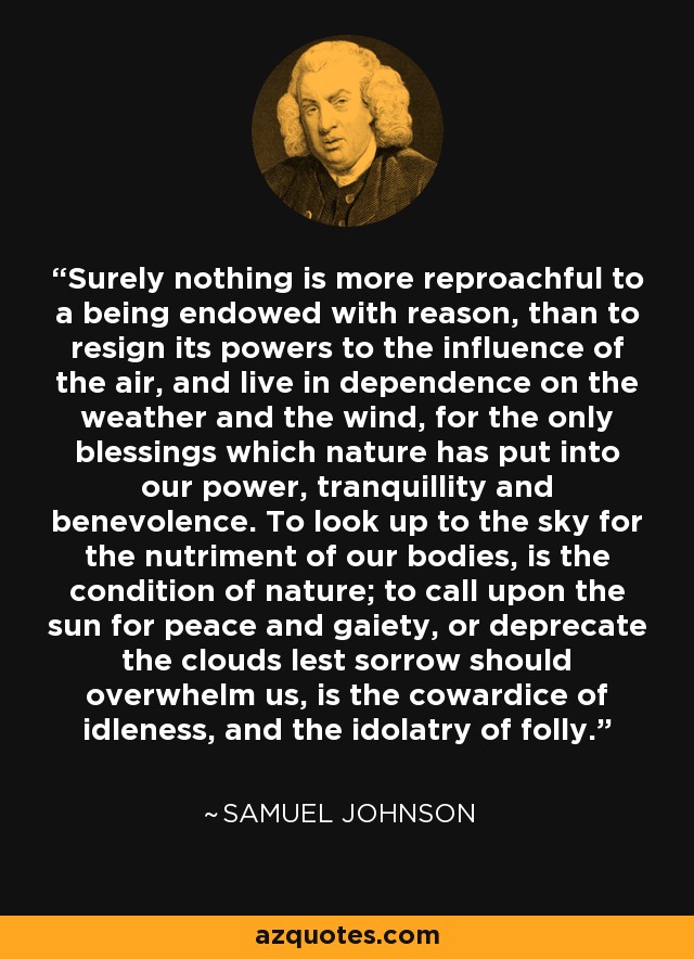 Surely nothing is more reproachful to a being endowed with reason, than to resign its powers to the influence of the air, and live in dependence on the weather and the wind, for the only blessings which nature has put into our power, tranquillity and benevolence. To look up to the sky for the nutriment of our bodies, is the condition of nature; to call upon the sun for peace and gaiety, or deprecate the clouds lest sorrow should overwhelm us, is the cowardice of idleness, and the idolatry of folly. - Samuel Johnson