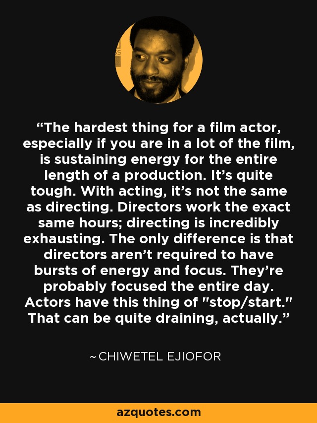 The hardest thing for a film actor, especially if you are in a lot of the film, is sustaining energy for the entire length of a production. It's quite tough. With acting, it's not the same as directing. Directors work the exact same hours; directing is incredibly exhausting. The only difference is that directors aren't required to have bursts of energy and focus. They're probably focused the entire day. Actors have this thing of 