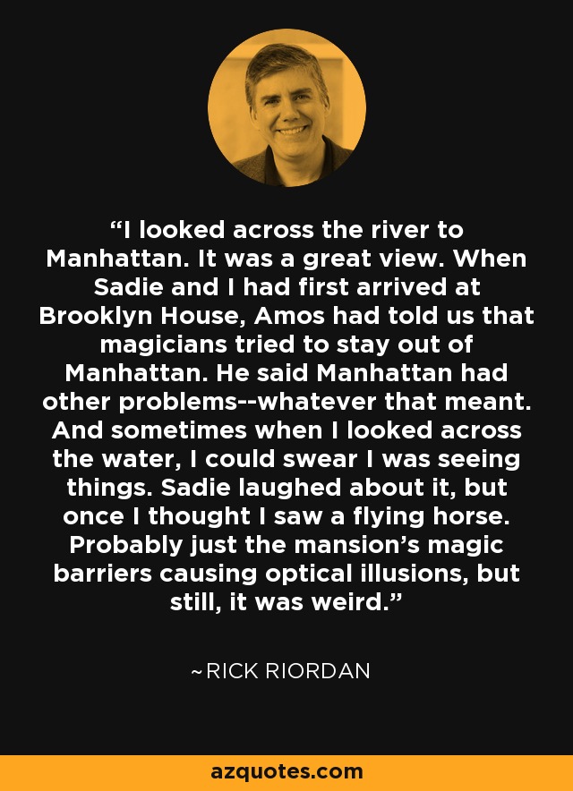 I looked across the river to Manhattan. It was a great view. When Sadie and I had first arrived at Brooklyn House, Amos had told us that magicians tried to stay out of Manhattan. He said Manhattan had other problems--whatever that meant. And sometimes when I looked across the water, I could swear I was seeing things. Sadie laughed about it, but once I thought I saw a flying horse. Probably just the mansion's magic barriers causing optical illusions, but still, it was weird. - Rick Riordan
