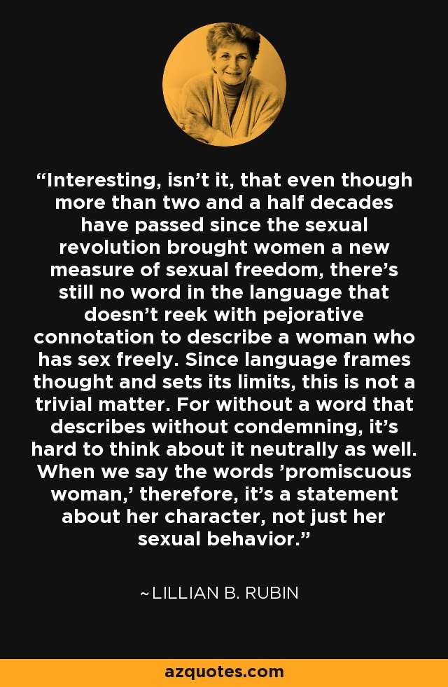 Interesting, isn't it, that even though more than two and a half decades have passed since the sexual revolution brought women a new measure of sexual freedom, there's still no word in the language that doesn't reek with pejorative connotation to describe a woman who has sex freely. Since language frames thought and sets its limits, this is not a trivial matter. For without a word that describes without condemning, it's hard to think about it neutrally as well. When we say the words 'promiscuous woman,' therefore, it's a statement about her character, not just her sexual behavior. - Lillian B. Rubin