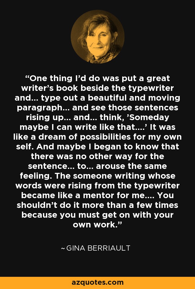 One thing I'd do was put a great writer's book beside the typewriter and... type out a beautiful and moving paragraph... and see those sentences rising up... and... think, 'Someday maybe I can write like that....' It was like a dream of possibilities for my own self. And maybe I began to know that there was no other way for the sentence... to... arouse the same feeling. The someone writing whose words were rising from the typewriter became like a mentor for me.... You shouldn't do it more than a few times because you must get on with your own work. - Gina Berriault