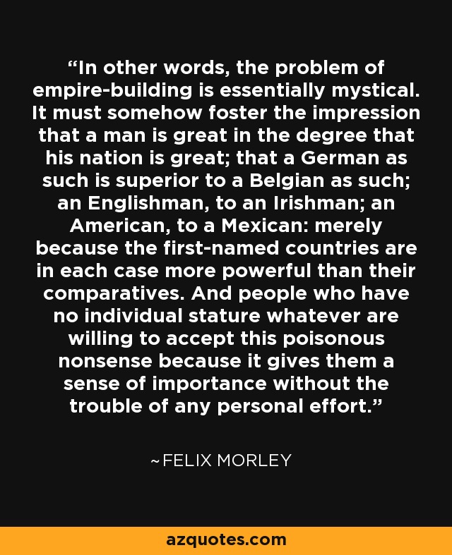 In other words, the problem of empire-building is essentially mystical. It must somehow foster the impression that a man is great in the degree that his nation is great; that a German as such is superior to a Belgian as such; an Englishman, to an Irishman; an American, to a Mexican: merely because the first-named countries are in each case more powerful than their comparatives. And people who have no individual stature whatever are willing to accept this poisonous nonsense because it gives them a sense of importance without the trouble of any personal effort. - Felix Morley