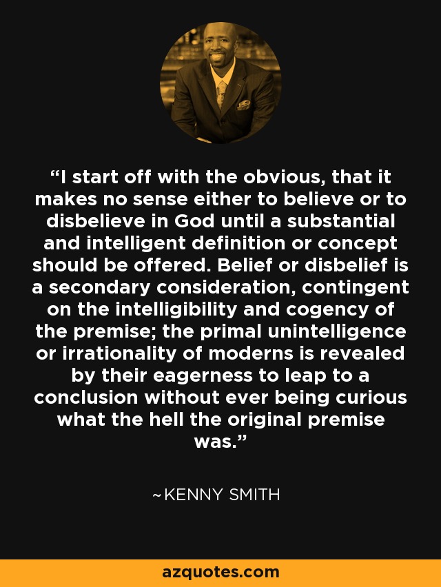 I start off with the obvious, that it makes no sense either to believe or to disbelieve in God until a substantial and intelligent definition or concept should be offered. Belief or disbelief is a secondary consideration, contingent on the intelligibility and cogency of the premise; the primal unintelligence or irrationality of moderns is revealed by their eagerness to leap to a conclusion without ever being curious what the hell the original premise was. - Kenny Smith