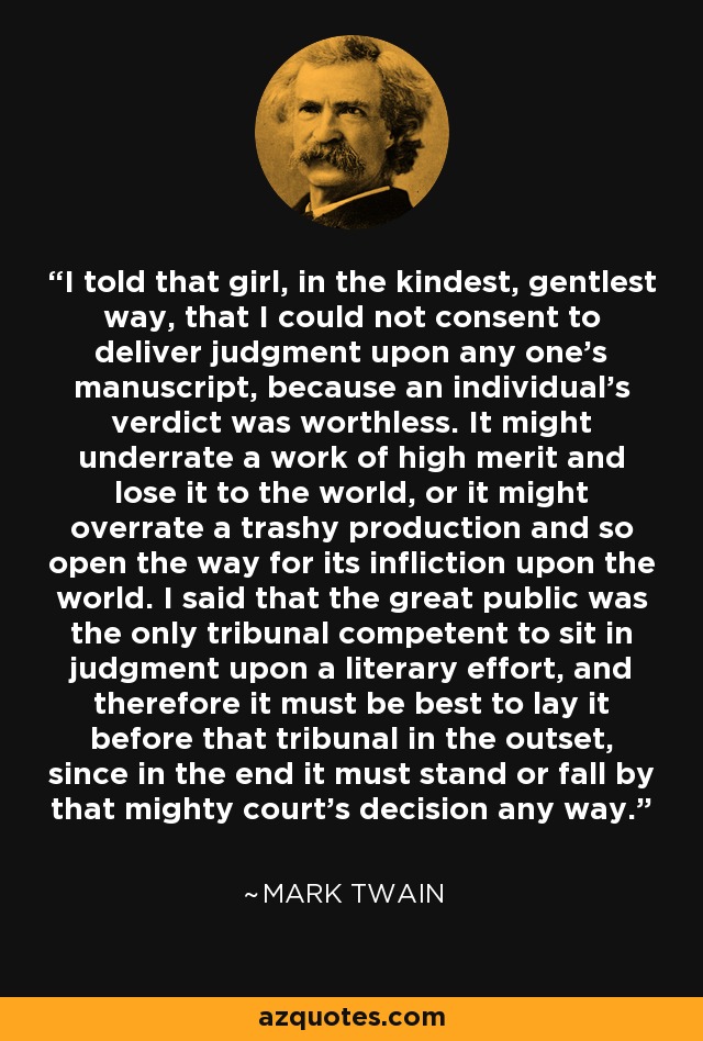 I told that girl, in the kindest, gentlest way, that I could not consent to deliver judgment upon any one's manuscript, because an individual's verdict was worthless. It might underrate a work of high merit and lose it to the world, or it might overrate a trashy production and so open the way for its infliction upon the world. I said that the great public was the only tribunal competent to sit in judgment upon a literary effort, and therefore it must be best to lay it before that tribunal in the outset, since in the end it must stand or fall by that mighty court's decision any way. - Mark Twain