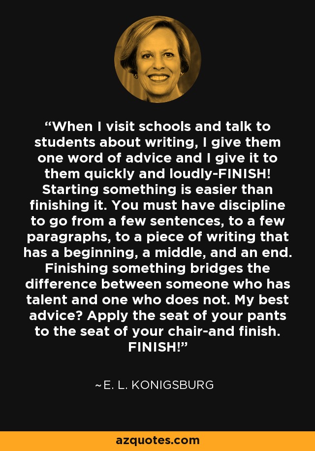 When I visit schools and talk to students about writing, I give them one word of advice and I give it to them quickly and loudly-FINISH! Starting something is easier than finishing it. You must have discipline to go from a few sentences, to a few paragraphs, to a piece of writing that has a beginning, a middle, and an end. Finishing something bridges the difference between someone who has talent and one who does not. My best advice? Apply the seat of your pants to the seat of your chair-and finish. FINISH! - E. L. Konigsburg
