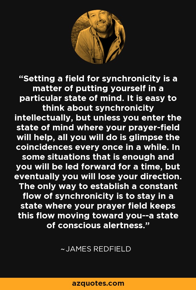 Setting a field for synchronicity is a matter of putting yourself in a particular state of mind. It is easy to think about synchronicity intellectually, but unless you enter the state of mind where your prayer-field will help, all you will do is glimpse the coincidences every once in a while. In some situations that is enough and you will be led forward for a time, but eventually you will lose your direction. The only way to establish a constant flow of synchronicity is to stay in a state where your prayer field keeps this flow moving toward you--a state of conscious alertness. - James Redfield