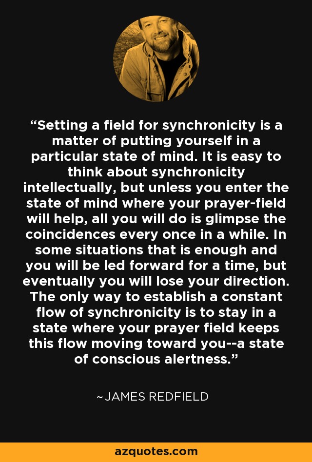 Setting a field for synchronicity is a matter of putting yourself in a particular state of mind. It is easy to think about synchronicity intellectually, but unless you enter the state of mind where your prayer-field will help, all you will do is glimpse the coincidences every once in a while. In some situations that is enough and you will be led forward for a time, but eventually you will lose your direction. The only way to establish a constant flow of synchronicity is to stay in a state where your prayer field keeps this flow moving toward you--a state of conscious alertness. - James Redfield