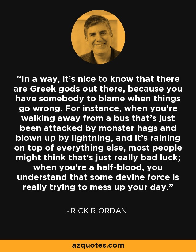 In a way, it's nice to know that there are Greek gods out there, because you have somebody to blame when things go wrong. For instance, when you're walking away from a bus that's just been attacked by monster hags and blown up by lightning, and it's raining on top of everything else, most people might think that's just really bad luck; when you're a half-blood, you understand that some devine force is really trying to mess up your day. - Rick Riordan