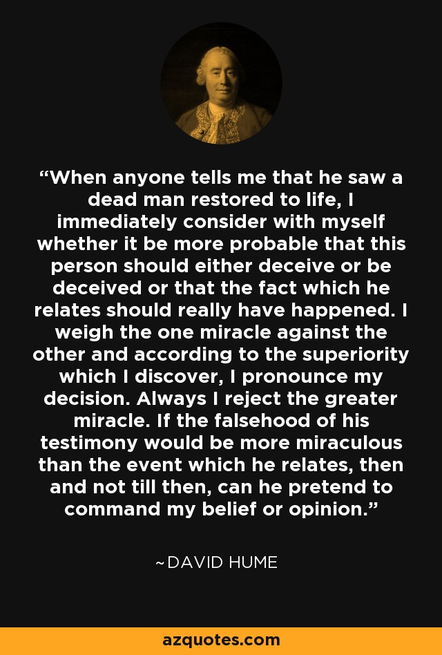 When anyone tells me that he saw a dead man restored to life, I immediately consider with myself whether it be more probable that this person should either deceive or be deceived or that the fact which he relates should really have happened. I weigh the one miracle against the other and according to the superiority which I discover, I pronounce my decision. Always I reject the greater miracle. If the falsehood of his testimony would be more miraculous than the event which he relates, then and not till then, can he pretend to command my belief or opinion. - David Hume